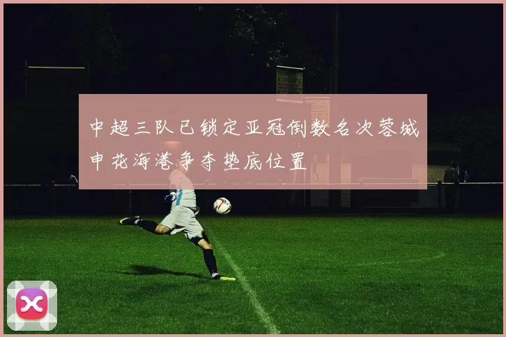 中超三队已锁定亚冠倒数名次蓉城申花海港争夺垫底位置